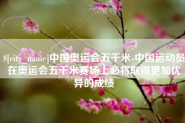 阿克苏中国奥运会五千米-中国运动员在奥运会五千米赛场上必将取得更加优异的成绩