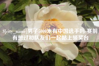 阿克苏男子5000米有中国选手吗-赛前有想过和队友们一起站上领奖台