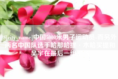 阿克苏中国5000米男子运动员-而另外两名中国队选手哈那哈提·木哈买提和吴宇在最后一组出场