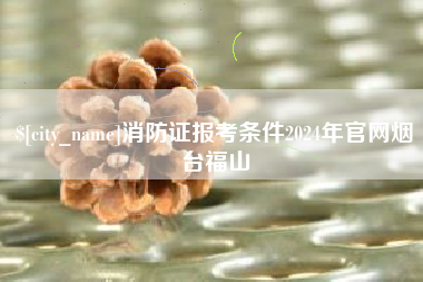 阿克苏消防证报考条件2024年官网烟台福山